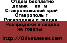 Отдам бесплатно домик 10 кв. м. - Ставропольский край, Ставрополь г. Распродажи и скидки » Распродажи и скидки на товары   